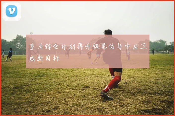 皇马转会计划再升级恩佐与中后卫成新目标