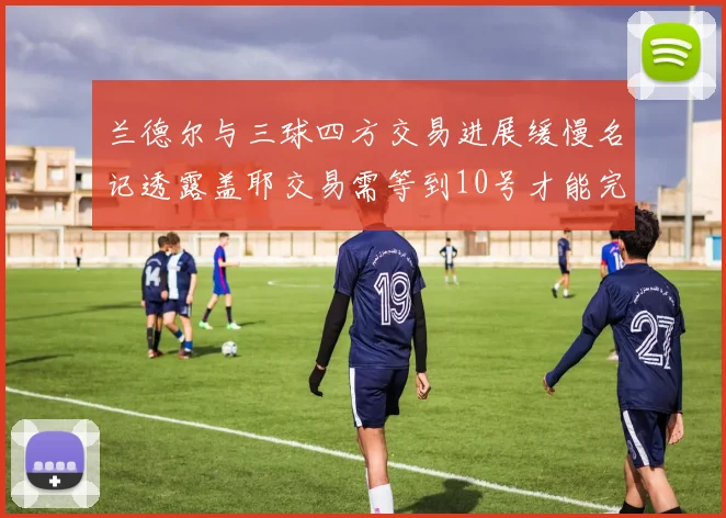 兰德尔与三球四方交易进展缓慢名记透露盖耶交易需等到10号才能完成
