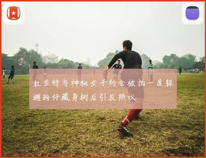 杜兰特与神秘女子约会被拍一度躲避狗仔藏身树后引发热议