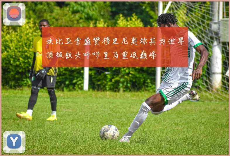 坎比亚索盛赞穆里尼奥称其为世界顶级教头呼吁皇马重返巅峰