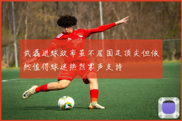 武磊进球效率虽不居国足顶尖但依然值得球迷热烈掌声支持