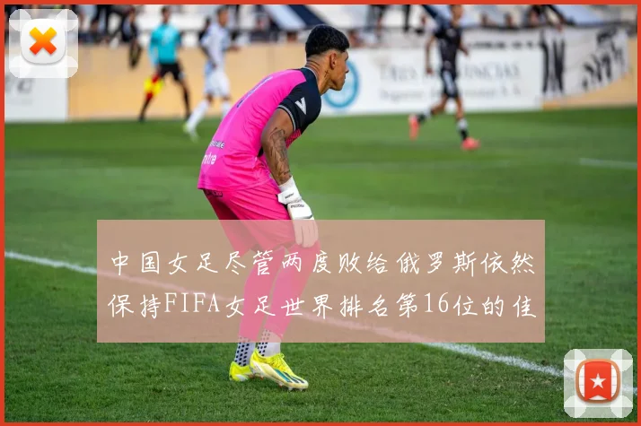 中国女足尽管两度败给俄罗斯依然保持FIFA女足世界排名第16位的佳绩