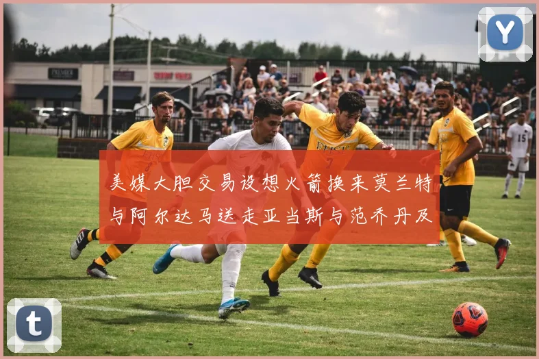 美媒大胆交易设想火箭换来莫兰特与阿尔达马送走亚当斯与范乔丹及两个选秀权