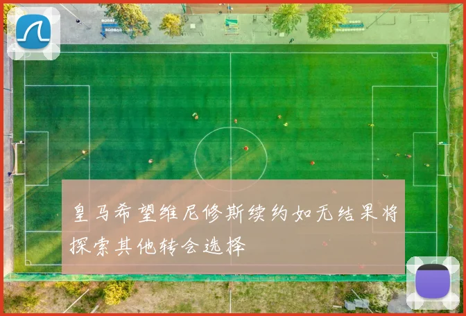 皇马希望维尼修斯续约如无结果将探索其他转会选择